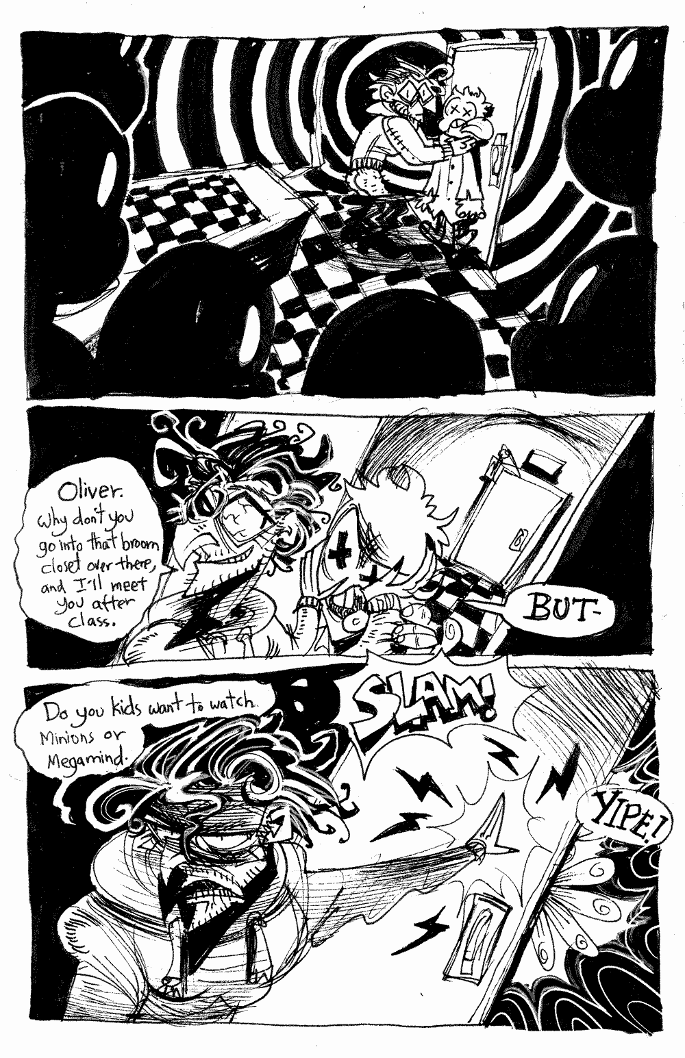Page 16 - We see the shadows of the students' heads staring directly at Basile throttling Ollie.  Basile's pants have fallen down.  'Oliver.  Why don't you go intio that broom closet over there, and I'll meet you after class.'  Basile pushes Ollie out of the room.  Ollie protests.  'BUT-'.  Basile slams the door shut with a scowl.  'Do you kids want to watch Minons or Megamind.'.  Ollie's fingers are stuck in the door and he YIPES.